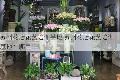 苏州花店花艺培训基地,苏州花店花艺培训基地在哪里