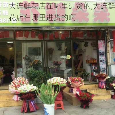 大连鲜花店在哪里进货的,大连鲜花店在哪里进货的啊